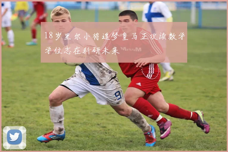 18岁里尔小将追梦皇马正攻读数学学位志在科研未来