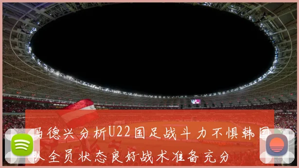 马德兴分析U22国足战斗力不惧韩国队全员状态良好战术准备充分
